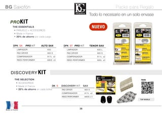 38
THE ESSENTIALS
• PAÑUELO + ACCESORIOS
• Made in France
• 20% de ahorro por cada juego
PROKIT
PACKS
Made in France
BG Saxofón Packs para Regalo
TOP WORLD
NUEVO
DISCOVERY KIT
THE SELECTION
• ACCESORIOS
• Made in France
• 20% de ahorro en cada bolsa
DPK SA PRO KIT ALTO SAXDPK SA PRO KIT ALTO SAXDPK SA PRO KIT ALTO SAX
LIMPIADOR A30
PAD DRYER A65 S
COMPENSADOR A11L x2
REED PERFORMER A80S x3
DPK ST PRO KIT TENOR SAXDPK ST PRO KIT TENOR SAXDPK ST PRO KIT TENOR SAX
LIMPIADOR A30 L
PAD DRYER A65 S
COMPENSADOR A11L x2
REED PERFORMER A80L x3
DK S! DISCOVERY KIT SAXDK S! DISCOVERY KIT SAXDK S! DISCOVERY KIT SAX
PAD DRYER A65 S
COMPENSADOR A11L x2
REED PERFORMER A80S x 3
Todo lo necesario en un solo envase
 