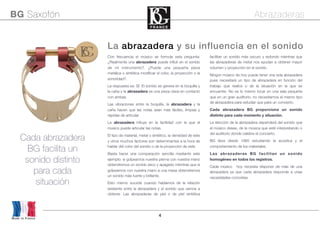4
Made in France
BG Saxofón Abrazaderas
La abrazadera y su influencia en el sonido
Cada abrazadera
BG facilita un
sonido distinto
para cada
situación
Con frecuencia el músico se formula esta pregunta:
¿Realmente una abrazadera puede inﬂuir en el sonido
de mi instrumento?. ¿Puede una pequeña pieza
metálica o sintética modiﬁcar el color, la proyección o la
sonoridad?.
La respuesta es: SÍ. El sonido se genera en la boquilla y
la caña y la abrazadera es una pieza clave en contacto
con ambas.
Las vibraciones entre la boquilla, la abrazadera y la
caña hacen que las notas sean más fáciles, limpias y
rápidas de articular.
La abrazadera inﬂuye en la facilidad con la que el
músico puede articular las notas.
El tipo de material, metal o sintético, la densidad de este
y otros muchos factores son determinantes a la hora de
hablar del color del sonido o de la proyección de este.
Basta hacer una comparación sencilla mediante este
ejemplo: si golpeamos nuestra pierna con nuestra mano
obtendremos un sonido seco y apagado mientras que si
golpeamos con nuestra mano a una mesa obtendremos
un sonido más fuerte y brillante.
Esto mismo sucede cuando hablamos de la relación
existente entre la abrazadera y el sonido que vamos a
obtener. Las abrazaderas de piel o de piel sintética
facilitan un sonido más oscuro y redondo mientras que
las abrazaderas de metal nos ayudan a obtener mayor
volumen y proyección en el sonido.
Ningún músico de hoy puede tener una sola abrazadera
pues necesitará un tipo de abrazadera en función del
trabajo que realice o de la situación en la que se
encuentre. No es lo mismo tocar en una sala pequeña
que en un gran auditorio, no necesitamos el mismo tipo
de abrazadera para estudiar que para un concierto.
Cada abrazadera BG proporciona un sonido
distinto para cada momento y situación.
La elección de la abrazadera dependerá del sonido que
el músico desee, de la música que esté interpretando o
del auditorio donde celebre el concierto.
BG lleva desde 1985 estudiando la acústica y el
comportamiento de los materiales.
Las abrazaderas BG facilitan un sonido
homogéneo en todos los registros.
Cada músico hoy necesita disponer de más de una
abrazadera ya que cada abrazadera responde a unas
necesidades concretas.
 
