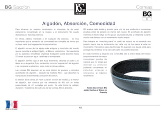 41
BG analiza cada detalle y somete cada uno de sus productos a numerosas
pruebas antes de ponerlo en manos del músico. El acolchado de algodón
minimiza el efecto fatiga por lo que se se puede estudiar o interpretar durante
mucho más tiempo con un rendimiento mucho mayor.
Para trabajos en “marching band” el cuello del músico se ve sometido una
presión mayor que se incrementa con cada uno de los pasos al estar en
movimiento. Para estos casos las Correas BG suponen una ayuda extra para
proteger las vértebras en la zona del cuello de posibles lesiones.
En cada momento y situación una Correa BG será la mejor aliada del músico
proporcionándole la mayor
comodidad posible de
manera que no tenga que
d i s t r a e r s u a t e n c i ó n
pudiendo concentrase en
e s t u d i a r, e n s a y a r o
interpretar al máximo
rendimiento
Todas las correas BG
están Hechas a Mano en
Francia
Algodón, Absorción, Comodidad
Para alcanzar su máximo rendimiento el interprete ha de estar
plenamente concentrado en la música y el instrumento No puede
distraerse por factores externos.
En climas cálidos, húmedos o en cualquier día caluroso, es muy
importante que la sensación de comodidad sea completa de forma que
no haya nada que haga perder la concentración.
El algodón es uno de los tejidos más antiguos y conocidos del mundo
que se remonta al antiguo Egipto y al México prehistórico. Se caracteriza
por su suavidad, versatilidad y ligereza. El algodón puede absorber hasta
27 veces su peso en agua y además es transpirable.
El algodón permite que el aire fluya libremente, absorba el sudor y lo
libere en su superficie. Esto es descrito como la "respiración" del algodón
y se considera un atractivo, sobre todo en climas cálidos.
Las correas BG disponen en su zona interior de gruesos y cómodos
acolchados de algodón - excepto los modelos Flex - que absorben la
transpiración transmitiendo sensación de confort.
El exterior de la correa, en nylon o piel en función del modelo, y el interior
de algodón, son cosidos por los artesanos de BG con un doble
pespunteado de 42 puntadas por punto. De esta forma la calidad,
duración y resistencia de cada una de las Correas BG es absoluta.
Made in France
BG Saxofón Correas
 