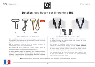 42
En BG cada detalle cuenta. Hace ya bastantes años incorporamos
un nuevo concepto a nuestra correa más popular: la correa
COMFORT versión ELASTICA.
Las correas no elásticas ayudan a los músicos a mejorar el
control de la embocadura mientas que las correas elásticas
previenen las malas posturas y ayudan a respirar mejorar limitando
la presión sobre el cuello cuando el músico se mueve sobre el
escenario, añadiendo, además un punto extra de movilidad.
Los detalles marcan la diferencia de modo que el elástico está
situado en los laterales y no en el cuello para evitar demasiada
elasticidad e irritaciones en la piel.
¿ELÁSTICAS o NO ELÁSTICAS?
BG recomienda el uso exclusivo de Ganchos metálicos para “marching band” y Saxofones Barítonos 
Los conectores son la unión entre la correa y el instrumento. De
ellos depende tanto la seguridad del instrumento como la comodidad
y libertad de movimientos del músico.
BG ha estudiado a través del cientos de ensayos el sistema de
conexión más práctico para cada instrumento.
Las Correas BG ofrecen tres tipos de ganchos: Metálico Abierto (M)
Mosquetón Plástico (SH) y Mosquetón Metálico (MSH).
El gancho Metálico Abierto (M) es perfecto para quienes tocan varios
instrumentos y necesitan cambios rápidos y seguros sobre el
escenario. Los Mosquetones se recomiendan para niños y personas
que tocan sentados pues así el saxo no caerá
M SH MSH
Detalles que hacen ser diferente a BG
TRES TIPOS DE ENGANCHES
Made in France
BG Saxofón Correas
NEW
 