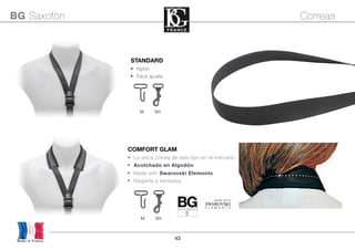 43
STANDARD
• Nylon
• Fácil ajuste
M SH
Made in France
BG Saxofón Correas
COMFORT GLAM
• La única correa de este tipo en el mercado
• Acolchado en Algodón
• Made with Swarovski Elements
• Elegante y exclusiva
GLAM
STRAPS by
M A D E W I T H
SWAROVSKI
E L E M E N T S
M SH
 