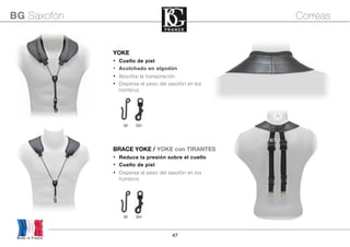 47
M SH
YOKE
• Cuello de piel
• Acolchado en algodón
• Absorbe la transpiración
• Dispersa el peso del saxofón en los
hombros
M SH
Made in France
BG Saxofón Correas
BRACE YOKE / YOKE con TIRANTES
• Reduce la presión sobre el cuello
• Cuello de piel
• Dispersa el peso del saxofón en los
hombros
 