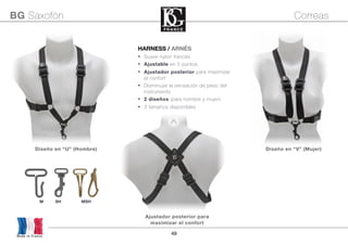 49Made in France
BG Saxofón Correas
HARNESS / ARNÉS
• Suave nylon francés
• Ajustable en 5 puntos
• Ajustador posterior para maximizar
el confort
• Disminuye la sensación de peso del
instrumento
• 2 diseños (para hombre y mujer)
• 3 tamaños disponibles
M SH MSH
Diseño en “U” (Hombre) Diseño en “V” (Mujer)
Ajustador posterior para
maximizar el confort
 