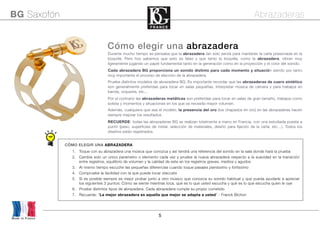 5
Made in France
BG Saxofón Abrazaderas
Cómo elegir una abrazadera
Durante mucho tiempo se pensaba que la abrazadera tan solo servía para mantener la caña presionada en la
boquilla. Pero hoy sabemos que esto es falso y que tanto la boquilla, como la abrazadera, vibran muy
ligeramente jugando un papel fundamental tanto en la generación como en la proyección y el color del sonido.
Cada abrazadera BG proporciona un sonido distinto para cada momento y situación siendo por tanto
muy importante el proceso de elección de la abrazadera.
Pruebe distintos modelos de abrazadera BG. Es importante recordar que las abrazaderas de cuero sintético
son generalmente preferidas para tocar en salas pequeñas, Interpretar música de cámara y para trabajos en
banda, orquesta, etc...
Por el contrario las abrazaderas metálicas son preferidas para tocar en salas de gran tamaño, trabajos como
solista y momentos y situaciones en los que se necesita mayor volumen.
Además, cualquiera que sea el modelo, la presencia del oro (los chapados en oro) en las abrazaderas hacen
siempre mejorar los resultados.
RECUERDE: todas las abrazaderas BG se realizan totalmente a mano en Francia, con una estudiada puesta a
punto (peso, superficies de metal, selección de materiales, diseño para fijación de la caña, etc…). Todos los
diseños están registrados.
CÓMO ELEGIR UNA ABRAZADERA
1. Toque con su abrazadera una música que conozca y así tendrá una referencia del sonido en la sala donde hará la prueba
2. Cambie solo un único parámetro o elemento cada vez y pruebe la nueva abrazadera respecto a la suavidad en la transición
entre registros, equilibrio de volumen y la calidad de este en los registros graves, medios y agudos
3. Al mismo tiempo escuche las pequeñas diferencias cuando toque pasajes pianissimo y fortissimo
4. Compruebe la facilidad con la que puede tocar staccato
5. Si es posible siempre es mejor probar junto a otro músico que conozca su sonido habitual y que pueda ayudarle a apreciar
los siguientes 3 puntos: Cómo se siente mientras toca, qué es lo que usted escucha y qué es lo que escucha quien le oye
6. Pruebe distintos tipos de abrazadera. Cada abrazadera cumple su propio cometido
7. Recuerde: “La mejor abrazadera es aquella que mejor se adapta a usted” - Franck Bichon
 