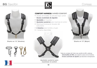 50
Diseño en “U” (Hombre) Diseño en “V” (Mujer)
COMFORT HARNESS / ARNÉS CONFORT
• Amplias almohadillas de piel para mayor confort
• Grueso acolchado de algodón
• Ajustable en 5 puntos
• Ajustador posterior para maximizar el confort
• Disminuye la sensación de peso del
instrumento
• 2 diseños (para hombre y mujer)
• 3 tamaños disponibles
Made in France
BG Saxofón Correas
Todas las ventajas del Arnés mas vendido de BG y ademas:
- Almohadillas de PIEL para repartir el peso en los hombros
- Grueso acolchado de algodón que absorbe la transpiración
M SH MSH
Ajustador posterior para
maximizar el confort
 