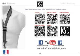 54
Para conocer más sobre estos productos vea nuestros vídeos
S10 -S10 E S20-S02-S70-S40 CÓMO USAR ARNÉS
Made in France
BG Saxofón Video Podcast
bgfranckbichon bgfranckbichon
www.bgfranckbich on com
TODOS LOS VIDEOS BG WEB
 