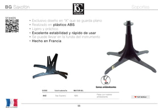 55
• Exclusivo diseño en “X” que se guarda plano
• Realizado en plástico ABS
• Ligero y práctico
• Excelente estabilidad y rápido de usar
• Se puede llevar en la funda del instrumento
• Hecho en Francia
Made in France
BG Saxofón Soportes
STANDS
TOP WORLD
C O D E I n s t r u m e n t o M A T E R I A L
A42 Sax Soprano ABS
Patas con material
antideslizante	
Gomas antideslizantes
 