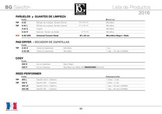 63
Made in France
BG Saxofón Lista de Productos
2016
PAÑUELOS y GUANTES DE LIMPIEZAPAÑUELOS y GUANTES DE LIMPIEZAPAÑUELOS y GUANTES DE LIMPIEZAPAÑUELOS y GUANTES DE LIMPIEZAPAÑUELOS y GUANTES DE LIMPIEZA
C o d e M a t e r i a l
TOP A-62 Pañuelo de Limpieza. Tamaño Normal 25 x 29 cm Microﬁbra
TOP A-62 L Pañuelo de Limpieza. Tamaño Grande 41 x 44 cm Microﬁbra
A-62 G Guante Microﬁbra
A-62 R Redondo. Tamaño de Bolsillo ø 12 cm Microﬁbra
NEW A-62 UDS Universal Concert Swab 40 x 25 cm Microﬁbra Negra + Seda
PAD DRYER - SECADOR DE ZAPATILLASPAD DRYER - SECADOR DE ZAPATILLASPAD DRYER - SECADOR DE ZAPATILLASPAD DRYER - SECADOR DE ZAPATILLASPAD DRYER - SECADOR DE ZAPATILLASPAD DRYER - SECADOR DE ZAPATILLAS
C o d e
TOP A-65 S Todos los Saxofones Microﬁbra 1 ud
A-65 SB Todos los Saxofones Microﬁbra 1 caja = 30 uds a GRANEL
COSYCOSYCOSYCOSYCOSYCOSY
C o d e
A68 N Uso en exteriores Nylon Negro
A68 R Uno en interiores Microﬁbra roja. Made with SWAROVSKI Elements
REED PERFORMERREED PERFORMERREED PERFORMERREED PERFORMERREED PERFORMER
C o d e E m p a q u e t a d o
TOP A80 L Saxofón Tenor + Barítono 1 bolsa = 3 uds
TOP A80 S Saxofón Alto + Soprano 1 bolsa = 3 uds
A80 LB Saxofón Tenor + Barítono 1 caja = 48 uds a GRANEL
A80 SB Saxofón Alto + Soprano 1 caja = 48 uds a GRANEL
 