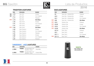 65
TRADITION LIGATURESTRADITION LIGATURESTRADITION LIGATURESTRADITION LIGATURES
Code Instrumento Acabado
TOP L-10 Saxo Alto Dorada
TOP L-11 Saxo Alto Oro Chapado
L-17 Saxo Alto Plateada
NEW L-19 Saxo Alto Oro Rosa
L-40 Saxo Tenor Dorada
L-41 Saxo Tenor Oro Chapado
L-47 Saxo Tenor Plateada
NEW L-49 Saxo Tenor Oro Rosa
L-50 Saxo Soprano Dorada
L-51 Saxo Soprano Oro Chapado
L-57 Saxo Soprano Plateada
L-60 Saxo Barítono Dorada
L-61 Saxo Barítono Oro Chapado
L-67 Saxo Barítono Plateada
DUO LIGATURESDUO LIGATURESDUO LIGATURESDUO LIGATURES
Code Instrumento Acabado
LD Saxo Alto + Clarinete Sib Plateada
LD 0 Saxo Alto + Clarinete Sib Dorada
LD-1 Saxo Alto + Clarinete Sib Oro Chapado
NEW LD9 Saxo Alto + Clarinete Sib Oro Rosa
NEW LD S Soprano Sax Plateada
NEW LD S0 Soprano Sax Dorada
NEW LD S1 Soprano Sax Oro Chapado
NEW LD S9 Soprano Sax Oro Rosa
LD T 0 Saxo Tenor Plateada
LD T Saxo Tenor Dorada
LD T 1 Saxo Tenor Oro Chapado
NEW LD T 9 Saxo Tenor Oro Rosa
Made in France
BG Saxofón Lista de Productos
2016
“UNIVERSAL” JAZZ LIGATURES“UNIVERSAL” JAZZ LIGATURES“UNIVERSAL” JAZZ LIGATURES“UNIVERSAL” JAZZ LIGATURES
Code Instrumento Acabado
L-28MJ
TODAS Boquillas Metal Jazz
Sax Alto o Tenor
Plata Mate
L-29MJ
TODAS Boquillas Metal Jazz
Sax Alto o Tenor
Dorado MAte
GRATIS
con todas las
abrazaderas
 