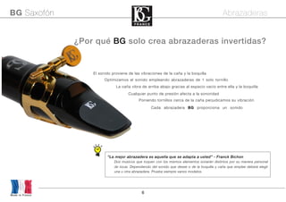 6
Made in France
BG Saxofón Abrazaderas
¿Por qué BG solo crea abrazaderas invertidas?
El sonido proviene de las vibraciones de la caña y la boquilla
Optimizamos el sonido empleando abrazaderas de 1 solo tornillo
Poniendo tornillos cerca de la caña perjudicamos su vibración
Cada abrazadera BG proporciona un sonido
“La mejor abrazadera es aquella que se adapta a usted” - Franck Bichon
Dos músicos que toquen con los mismos elementos sonarán distintos por su manera personal
de tocar. Dependiendo del sonido que desee o de la boquilla y caña que emplee deberá elegir
una u otra abrazadera. Pruebe siempre varios modelos.
La caña vibra de arriba abajo gracias al espacio vacío entre ella y la boquilla
Cualquier punto de presión afecta a la sonoridad
 