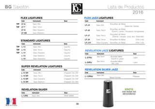 66
FLEX LIGATURESFLEX LIGATURESFLEX LIGATURESFLEX LIGATURES
Code Instrumento Base
TOP LF-A Saxo Alto
TOP LF-T Saxo Tenor
LF-S Saxo Soprano
LF-SB Saxo Barítono
STANDARD LIGATURESSTANDARD LIGATURESSTANDARD LIGATURESSTANDARD LIGATURES
Code Instrument Base
TOP L-12 Saxo Alto Caucho
TOP L-13 Saxo Tenor Caucho
TOP L-14 Saxo Soprano Caucho
L-15 Saxo Barítono Caucho
L-16 Saxo Sopranino Caucho
Made in France
BG Saxofón Lista de Productos
2016
SUPER REVELATION LIGATURESSUPER REVELATION LIGATURESSUPER REVELATION LIGATURES
Code Instrument Base
L-12 SR Saxo Alto Chapado Oro 24K
L-13 SR Saxo Tenor Chapado Oro 24K
L-14 SR Saxo Soprano Chapado Oro 24K
L-15 SR Saxo Barítono Chapado Oro 24K
FLEX JAZZ LIGATURESFLEX JAZZ LIGATURESFLEX JAZZ LIGATURESFLEX JAZZ LIGATURES
Code Instrument
LF-J4 Saxo Alto
Boquilllas de Metal
(Beechler, Bellite)
LF-J6 Saxo Tenor
Boquilllas de Metal
(Dukoff, Larsen, Rousseau,Yanagisawa)
LF-J7 Saxo Tenor
Boquilllas de Metal
(Selmer, Lebayle, Jody Jazz, Beechler)
LF-J9 Saxo Tenor Boquilllas de Metal (Otto Link)
LF-J10 SAxo Soprano Boquilllas de Metal (Otto Link)
REVELATION JAZZ LIGATURESREVELATION JAZZ LIGATURESREVELATION JAZZ LIGATURES
Code Instrument Base
L-21RJ
Sax Tenor Boquillas Metal
Dukoﬀ or Larsen
Latón
L-24RJ
Sax Tenor Boquillas Metal
Otto Limk
Latón
REVELATION SILVERREVELATION SILVERREVELATION SILVER
Code Instrument Base
L-12RS Saxo Alto Silver plated
REVELATION SILVER JAZZREVELATION SILVER JAZZREVELATION SILVER JAZZ
Code Instrument Base
L-12RSJ
Saxo Alro
Meyer Ebonite
Plateada
GRATIS
con todas las
abrazaderas
 