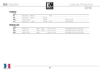 67
Made in France
BG Saxofón Lista de Productos
2016
FUNDASFUNDASFUNDASFUNDASFUNDAS
C o d e
PA Saxofón Alto + Barítono Boquilla + Tudel
PM Saxofón Alto + Soprano Boquilla
PM L Todos los Saxos Boquilla Tamaño Grande
PT 1 Saxofón Tenor - 1 pieza Boquilla + Tudel Tamaño Normal
BOQUILLASBOQUILLASBOQUILLASBOQUILLASBOQUILLAS
C o d e
SB 1 Saxofón Alto Medio - Abierta 1,60 mm / 22 mm Handcrafted by Zinner. Incluye funda
SB 2 Saxofón Alto Medio - Cerrada 1,55 mm / 22 mm Handcrafted by Zinner. Incluye funda
SB T Saxofón Tenor Medio 1,96 mm / 24 mm Handcrafted by Zinner. Incluye funda
 