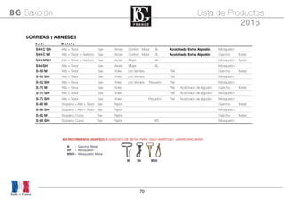 70
Made in France
BG Saxofón Lista de Productos
2016
CORREAS y ARNESESCORREAS y ARNESESCORREAS y ARNESESCORREAS y ARNESESCORREAS y ARNESESCORREAS y ARNESES
C o d e M o d e l o
S44 C SH Alto + Tenor + Baritone Sax Arnés Confort Mujer XL Acolchado Extra Algodón Mosquetón
S44 C M Alto + Tenor + Barítono Sax Arnés Confort Mujer XL Acolchado Extra Algodón Gancho Metal
S44 MSH Alto + Tenor + Barítono Sax Arnés Mujer XL Mosquetón Metal
S44 SH Alto + Tenor + Baritone Sax Arnés Mujer XL Mosquetón
S-50 M Alto + Tenor + Baritone Sax Yoke con tirantes Piel Gancho Metal
S-50 SH Alto + Tenor + Baritone Sax Yoke con tirantes Piel Mosquetón
S-52 SH Alto + Tenor + Baritone Sax Yoke con tirantes Pequeño Piel Mosquetón
S-70 M Alto + Tenor + Baritone Sax Yoke Piel Acolchado de algodón Gancho Metal
S-70 SH Alto + Tenor + Baritone Sax Yoke Piel Acolchado de algodón Mosquetón
S-72 SH Alto + Tenor + Baritone Sax Yoke Pequeño Piel Acolchado de algodón Mosquetón
S-80 M Soprano + Alto + Tenor Sax Nylon Gancho Metal
S-80 SH Soprano + Alto + Tenor Sax Nylon Mosquetón
S-82 M Soprano Curvo Sax Nylon Gancho Metal
S-85 SH Soprano Curvo Sax Nylon XS Mosquetón
BG RECOMIENDA USAR SOLO GANCHOS DE METAL PARA SAXO BARÍTONO y MARCHING BAND
M SH MSH
MH = Gancho Metal
SH = Mosquetón
MSH = Mosquetón Metal
 