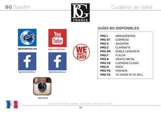 73
PRG L! ABRAZADERAS
PRG ST! CORREAS
PRG S! SAXOFÓN
PRG C! CLARINETE
PRG DR! DOBLE LENGÜETA
PRG F! FLAUTA
PRG B VIENTO METAL
PRG CS! CUERDAS CLÁSIC
PRG R! ROCK
PRG FG! FASHION
PRG TD TO SHOW IS TO SELL
GUÍAS BG DISPONIBLES
Made in France
BG Saxofón Cuidamos de Usted
bgfranckbichon.com bgfranckbichon
bgfranckbichon bglatinoamerica
Especificaciones sujetas a cambios sin aviso previo
 