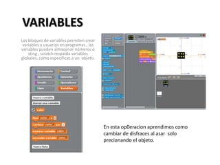 VARIABLES
Los bloques de variables permiten crear
variables y usuarios en programas , las
variables pueden almacenar números o
sting , scratch respalda variables
globales, como especificas a un objeto.
En esta op0eracion aprendimos como
cambiar de disfraces al asar solo
precionando el objeto.