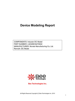 Device Modeling Report




COMPONENTS: Inductor DC Model
PART NUMBER: LQH2MCN470K02
MANUFACTURER: Murata Manufacturing Co, Ltd.
Remark: DC Model




                   Bee Technologies Inc.




      All Rights Reserved Copyright (C) Bee Technologies Inc. 2010
                                                                     1
 