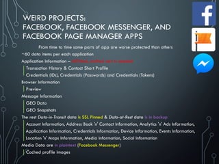 WEIRD PROJECTS:
FACEBOOK, FACEBOOK MESSENGER, AND
FACEBOOK PAGE MANAGER APPS
~60 data items per each application
Application Information – MITMed, crafted cert is needed
Transaction History & Contact Short Profile
Credentials (IDs), Credentials (Passwords) and Credentials (Tokens)
Browser Information
Preview
Message Information
GEO Data
GEO Snapshots
The rest Data-in-Transit data is SSL Pinned & Data-at-Rest data is in backup
Account Information, Address Book 'n' Contact Information, Analytics 'n' Ads Information,
Application Information, Credentials Information, Device Information, Events Information,
Location 'n' Maps Information, Media Information, Social Information
Media Data are in plaintext (Facebook Messenger)
Cached profile images
From time to time some parts of app are worse protected than others
 