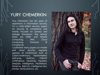 YURY CHEMERKIN
Yury Chemerkin has ten years of
experience in information security.
I‘m a multi-skilled security expert
on security & compliance and
mainly focused on privacy and
leakage showdown. Key activity
fields are EMM and Mobile
Computing, IAM, Cloud
Computing, Forensics &
Compliance.
I published many papers on mobile
and cloud security, regularly
appears at conferences such as
CyberCrimeForum, HackerHalted,
DefCamp, NullCon, OWASP,
CONFidence, Hacktivity, Hackfest,
DeepSec Intelligence, HackMiami,
NotaCon, BalcCon, Intelligence-Sec,
InfoSec NetSysAdmins, etc.
 