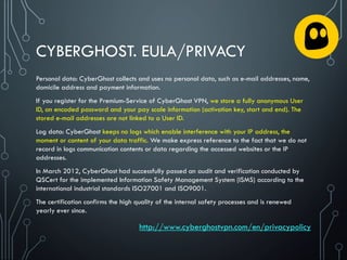 CYBERGHOST. EULA/PRIVACY
Personal data: CyberGhost collects and uses no personal data, such as e-mail addresses, name,
domicile address and payment information.
If you register for the Premium-Service of CyberGhost VPN, we store a fully anonymous User
ID, an encoded password and your pay scale information (activation key, start and end). The
stored e-mail addresses are not linked to a User ID.
Log data: CyberGhost keeps no logs which enable interference with your IP address, the
moment or content of your data traffic. We make express reference to the fact that we do not
record in logs communication contents or data regarding the accessed websites or the IP
addresses.
In March 2012, CyberGhost had successfully passed an audit and verification conducted by
QSCert for the implemented Information Safety Management System (ISMS) according to the
international industrial standards ISO27001 and ISO9001.
The certification confirms the high quality of the internal safety processes and is renewed
yearly ever since.
http://www.cyberghostvpn.com/en/privacypolicy
 