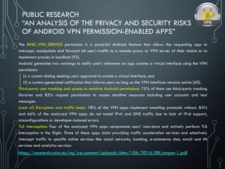 PUBLIC RESEARCH
“AN ANALYSIS OF THE PRIVACY AND SECURITY RISKS
OF ANDROID VPN PERMISSION-ENABLED APPS”
The BIND_VPN_SERVICE permission is a powerful Android feature that allows the requesting app to
intercept, manipulate and forward all user’s traffic to a remote proxy or VPN server of their choice or to
implement proxies in localhost [93].
Android generates two warnings to notify user’s whenever an app creates a virtual interface using the VPN
permission:
(i) a system dialog seeking users approval to create a virtual interface, and
(ii) a system-generated notification that informs users as long as the VPN interface remains active [60].
Third-party user tracking and access to sensitive Android permissions: 75% of them use third-party tracking
libraries and 82% request permissions to access sensitive resources including user accounts and text
messages.
(Lack of) Encryption and traffic leaks: 18% of the VPN apps implement tunneling protocols without. 84%
and 66% of the analyzed VPN apps do not tunnel IPv6 and DNS traffic due to lack of IPv6 support,
misconfigurations or developer-induced errors.
TLS interception: Four of the analyzed VPN apps compromise users’ root-store and actively perform TLS
interception in the flight. Three of these apps claim providing traffic acceleration services and selectively
intercept traffic to specific online services like social networks, banking, e-commerce sites, email and IM
services and analytics services
https://research.csiro.au/ng/wp-content/uploads/sites/106/2016/08/paper-1.pdf
 