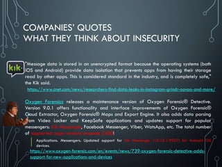COMPANIES’ QUOTES
WHAT THEY THINK ABOUT INSECURITY
"Message data is stored in an unencrypted format because the operating systems (both
iOS and Android) provide data isolation that prevents apps from having their storage
read by other apps. This is considered standard in the industry, and is completely safe,"
the Kik said.
Oxygen Forensics releases a maintenance version of Oxygen Forensic® Detective.
Version 9.0.1 offers functionality and interface improvements of Oxygen Forensic®
Cloud Extractor, Oxygen Forensic® Maps and Export Engine. It also adds data parsing
from Video Locker and KeepSafe applications and updates support for popular
messengers: Kik Messenger, Facebook Messenger, Viber, WatsApp, etc. The total number
of supported apps versions exceeds 2400!
Applications. Messengers. Updated support for Kik Messenger (10.16.1.9927) for Android OS
devices.
https://www.cnet.com/news/researchers-find-data-leaks-in-instagram-grindr-oovoo-and-more/
https://www.oxygen-forensic.com/en/events/news/739-oxygen-forensic-detective-adds-
support-for-new-applications-and-devices
 