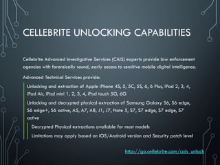 CELLEBRITE UNLOCKING CAPABILITIES
Cellebrite Advanced Investigative Services (CAIS) experts provide law enforcement
agencies with forensically sound, early access to sensitive mobile digital intelligence.
Advanced Technical Services provide:
Unlocking and extraction of Apple iPhone 4S, 5, 5C, 5S, 6, 6 Plus, iPad 2, 3, 4,
iPad Air, iPad mini 1, 2, 3, 4, iPod touch 5G, 6G
Unlocking and decrypted physical extraction of Samsung Galaxy S6, S6 edge,
S6 edge+, S6 active, A5, A7, A8, J1, J7, Note 5, S7, S7 edge, S7 edge, S7
active
Decrypted Physical extractions available for most models
Limitations may apply based on iOS/Android version and Security patch level
http://go.cellebrite.com/cais_unlock
 