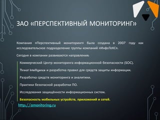 ЗАО «ПЕРСПЕКТИВНЫЙ МОНИТОРИНГ»
Компания «Перспективный мониторинг» была создана в 2007 году как
исследовательское подразделение группы компаний «ИнфоТеКС».
Сегодня в компании развиваются направления:
Коммерческий Центр мониторинга информационной безопасности (SOC).
Threat Intelligence и разработка правил для средств защиты информации.
Разработка средств мониторинга и аналитики.
Практики безопасной разработки ПО.
Исследования защищённости информационных систем.
Безопасность мобильных устройств, приложений и сетей.
http://amonitoring.ru
 