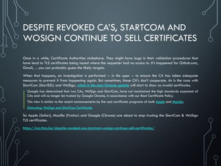 DESPITE REVOKED CA’S, STARTCOM AND
WOSIGN CONTINUE TO SELL CERTIFICATES
Once in a while, Certificate Authorities misbehave. They might have bugs in their validation procedures that
have lead to TLS certificates being issued where the requester had no access to. It's happened for Github.com,
Gmail, ... you can probably guess the likely targets.
When that happens, an investigation is performed -- in the open -- to ensure the CA has taken adequate
measures to prevent it from happening again. But sometimes, those CA's don't cooperate. As is the case with
StartCom (StartSSL) and WoSign, which in the next Chrome update will start to show as invalid certificates.
Google has determined that two CAs, WoSign and StartCom, have not maintained the high standards expected of
CAs and will no longer be trusted by Google Chrome, in accordance with our Root Certificate Policy.
This view is similar to the recent announcements by the root certificate programs of both Apple and Mozilla.
Distrusting WoSign and StartCom Certificates
So Apple (Safari), Mozilla (Firefox) and Google (Chrome) are about to stop trusting the StartCom & WoSign
TLS certificates.
https://ma.ttias.be/despite-revoked-cas-startcom-wosign-continue-sell-certificates/
 