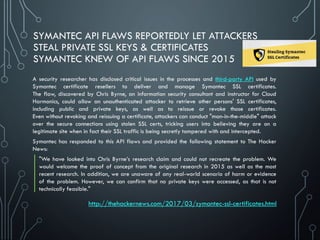 SYMANTEC API FLAWS REPORTEDLY LET ATTACKERS
STEAL PRIVATE SSL KEYS & CERTIFICATES
SYMANTEC KNEW OF API FLAWS SINCE 2015
A security researcher has disclosed critical issues in the processes and third-party API used by
Symantec certificate resellers to deliver and manage Symantec SSL certificates.
The flaw, discovered by Chris Byrne, an information security consultant and instructor for Cloud
Harmonics, could allow an unauthenticated attacker to retrieve other persons' SSL certificates,
including public and private keys, as well as to reissue or revoke those certificates.
Even without revoking and reissuing a certificate, attackers can conduct "man-in-the-middle" attack
over the secure connections using stolen SSL certs, tricking users into believing they are on a
legitimate site when in fact their SSL traffic is being secretly tampered with and intercepted.
Symantec has responded to this API flaws and provided the following statement to The Hacker
News:
"We have looked into Chris Byrne’s research claim and could not recreate the problem. We
would welcome the proof of concept from the original research in 2015 as well as the most
recent research. In addition, we are unaware of any real-world scenario of harm or evidence
of the problem. However, we can confirm that no private keys were accessed, as that is not
technically feasible."
http://thehackernews.com/2017/03/symantec-ssl-certificates.html
 