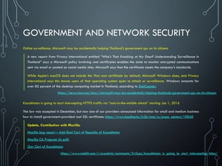 GOVERNMENT AND NETWORK SECURITY
Online surveillance. Microsoft may be accidentally helping Thailand’s government spy on its citizens
A new report from Privacy International entitled “Who’s That Knocking at My Door? Understanding Surveillance in
Thailand” says a Microsoft policy involving root certificates enables the state to monitor encrypted communications
sent via email or posted on social media sites. Microsoft says that the certificate meets the company’s standards.
While Apple’s macOS does not include the Thai root certificate by default, Microsoft Windows does, and Privacy
International says this leaves users of that operating system open to attack or surveillance. Windows accounts for
over 85 percent of the desktop computing market in Thailand, according to StatCounter.
Kazakhstan is going to start intercepting HTTPS traffic via “man-in-the-middle attack” starting Jan 1, 2016
The law was accepted in December, but now one of our providers announced information for small and medium business
how to install government-provided root SSL certificate: https://www.beeline.kz/b2b/sme/ru/press_centers/10040
Update, Contribution with Mozilla:
Mozilla bug report – Add Root Cert of Republic of Kazakhstan
Mozilla CA Program (in pdf)
Gov Cert of Kazakhstan
https://news.vice.com/story/microsoft-may-be-accidentally-helping-thailands-government-spy-on-its-citizens
https://www.reddit.com/r/sysadmin/comments/3v5zpz/kazakhstan_is_going_to_start_intercepting_https/
 