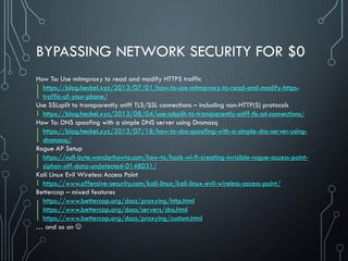 BYPASSING NETWORK SECURITY FOR $0
How To: Use mitmproxy to read and modify HTTPS traffic
https://blog.heckel.xyz/2013/07/01/how-to-use-mitmproxy-to-read-and-modify-https-
traffic-of-your-phone/
Use SSLsplit to transparently sniff TLS/SSL connections – including non-HTTP(S) protocols
https://blog.heckel.xyz/2013/08/04/use-sslsplit-to-transparently-sniff-tls-ssl-connections/
How To: DNS spoofing with a simple DNS server using Dnsmasq
https://blog.heckel.xyz/2013/07/18/how-to-dns-spoofing-with-a-simple-dns-server-using-
dnsmasq/
Rogue AP Setup
https://null-byte.wonderhowto.com/how-to/hack-wi-fi-creating-invisible-rogue-access-point-
siphon-off-data-undetected-0148031/
Kali Linux Evil Wireless Access Point
https://www.offensive-security.com/kali-linux/kali-linux-evil-wireless-access-point/
Bettercap – mixed features
https://www.bettercap.org/docs/proxying/http.html
https://www.bettercap.org/docs/servers/dns.html
https://www.bettercap.org/docs/proxying/custom.html
… and so on 
 