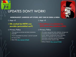 UPDATES DON’T WORK!
o App v2
o SSL worked but MITM was
possible (preinstalled cert?)
o Privacy Policy
“We encrypt our services and data transmission
using SSL”
“You’re responsible for privacy”. Just do it yourself
On March, 2016
Slide #48, http://goo.gl/wPfmgM
o App v3
o Everything is in plaintext by
HTTP, even app installers (APK)
o Privacy Policy
We adopt appropriate data collection, storage and
processing practices and security measures to
protect against unauthorized access, alteration,
disclosure or destruction of your personal
information, username, password, transaction
information & data stored on Site
Official Website http://goo.gl/FYOXjE
MOBOMARKET (ANDROID APP STORE), BEST ONE IN CHINA & INDIA
 