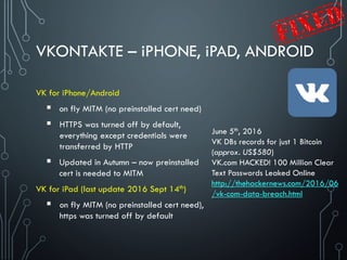 VKONTAKTE – iPHONE, iPAD, ANDROID
VK for iPhone/Android
 on fly MITM (no preinstalled cert need)
 HTTPS was turned off by default,
everything except credentials were
transferred by HTTP
 Updated in Autumn – now preinstalled
cert is needed to MITM
VK for iPad (last update 2016 Sept 14th)
 on fly MITM (no preinstalled cert need),
https was turned off by default
June 5th, 2016
VK DBs records for just 1 Bitcoin
(approx. US$580)
VK.com HACKED! 100 Million Clear
Text Passwords Leaked Online
http://thehackernews.com/2016/06
/vk-com-data-breach.html
 