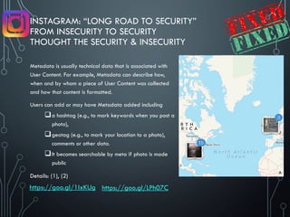INSTAGRAM: “LONG ROAD TO SECURITY”
FROM INSECURITY TO SECURITY
THOUGHT THE SECURITY & INSECURITY
Metadata is usually technical data that is associated with
User Content. For example, Metadata can describe how,
when and by whom a piece of User Content was collected
and how that content is formatted.
Users can add or may have Metadata added including
a hashtag (e.g., to mark keywords when you post a
photo),
geotag (e.g., to mark your location to a photo),
comments or other data.
It becomes searchable by meta if photo is made
public
Details: (1), (2)
https://goo.gl/1IxKUg https://goo.gl/LPh07C
 