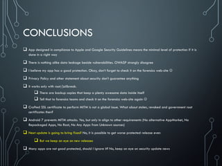 CONCLUSIONS
 App designed in compliance to Apple and Google Security Guidelines means the minimal level of protection if it is
done in a right way
 There is nothing alike data leakage beside vulnerabilities. OWASP strongly disagree
 I believe my app has a good protection. Okay, don’t forget to check it on the forensics web-site 
 Privacy Policy and other statement about security don’t guarantee anything
 It works only with root/jailbreak.
 There are backup copies that keep a plenty awesome data inside itself
 Tell that to forensics teams and check it on the forensics web-site again 
 Crafted SSL certificate to perform MITM is not a global issue. What about stolen, revoked and government root
certificates then?
 Android 7 prevents MITM attacks. Yes, but only in align to other requirements (No alternative AppMarket, No
Repackaged Apps, No Root, No Any Apps from Unknown sources)
 Next update is going to bring fixes? No, it is possible to get worse protected release even
 But we keep an eye on new releases
 Many apps are not good protected, should I ignore it? No, keep an eye on security update news
 