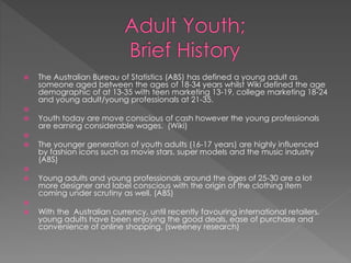  The Australian Bureau of Statistics (ABS) has defined a young adult as
someone aged between the ages of 18-34 years whilst Wiki defined the age
demographic of at 13-35 with teen marketing 13-19, college marketing 18-24
and young adult/young professionals at 21-35.

 Youth today are move conscious of cash however the young professionals
are earning considerable wages. (Wiki)

 The younger generation of youth adults (16-17 years) are highly influenced
by fashion icons such as movie stars, super models and the music industry
(ABS)

 Young adults and young professionals around the ages of 25-30 are a lot
more designer and label conscious with the origin of the clothing item
coming under scrutiny as well. (ABS)

 With the Australian currency, until recently favouring international retailers,
young adults have been enjoying the good deals, ease of purchase and
convenience of online shopping. (sweeney research)
 