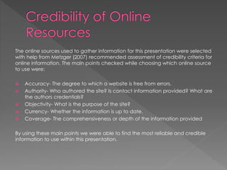 The online sources used to gather information for this presentation were selected
with help from Metzger (2007) recommended assessment of credibility criteria for
online information. The main points checked while choosing which online source
to use were:
 Accuracy- The degree to which a website is free from errors.
 Authority- Who authored the site? Is contact information provided? What are
the authors credentials?
 Objectivity- What is the purpose of the site?
 Currency- Whether the information is up to date.
 Coverage- The comprehensiveness or depth of the information provided
By using these main points we were able to find the most reliable and credible
information to use within this presentation.
 