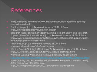  (n.d.). Retrieved from http://www.ibisworld.com/industry/online-sporting-
apparel-sales.html
 Fashion design. (n.d.). Retrieved January 23, 2015, from
http://en.wikipedia.org/wiki/Fashion_design
 Research Paper on Women's Sport Clothing | Health Essays and Research
Papers | Essay Topics and Ideas. (n.d.). Retrieved January 23, 2015, from
http://www.essayempire.com/customessay/health-research-papers/sports-
research-paper-topics/6665.html
 Smart casual. (n.d.). Retrieved January 23, 2015, from
http://en.wikipedia.org/wiki/Smart_casual
 What Is Casual Clothing? (2010, June 7). Retrieved January 23, 2015, from
http://www.ehow.com/about_6599090_casual-clothing_.html
 Women's Evening Wear. (n.d.). Retrieved January 23, 2015, from
http://womens-fashion.lovetoknow.com/Category:Women's_Evening_Wear
 Sport Clothing and Accessories Industry Market Research & Statistics. (n.d.).
Retrieved January 23, 2015, from
http://www.reportlinker.com/ci02121/women-s-clothing.html
 