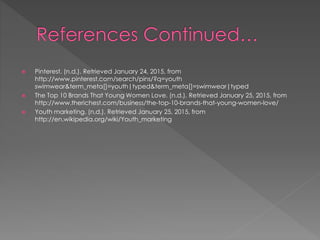  Pinterest. (n.d.). Retrieved January 24, 2015, from
http://www.pinterest.com/search/pins/?q=youth
swimwear&term_meta[]=youth|typed&term_meta[]=swimwear|typed
 The Top 10 Brands That Young Women Love. (n.d.). Retrieved January 25, 2015, from
http://www.therichest.com/business/the-top-10-brands-that-young-women-love/
 Youth marketing. (n.d.). Retrieved January 25, 2015, from
http://en.wikipedia.org/wiki/Youth_marketing
 