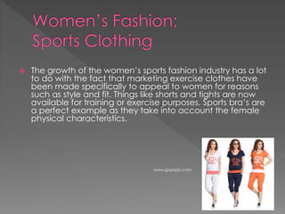  The growth of the women’s sports fashion industry has a lot
to do with the fact that marketing exercise clothes have
been made specifically to appeal to women for reasons
such as style and fit. Things like shorts and tights are now
available for training or exercise purposes. Sports bra’s are
a perfect example as they take into account the female
physical characteristics.
www.gopixpic.com
 