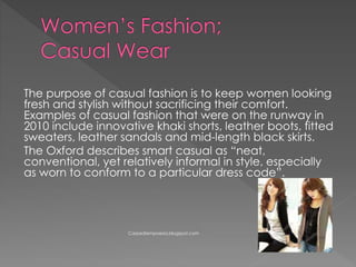The purpose of casual fashion is to keep women looking
fresh and stylish without sacrificing their comfort.
Examples of casual fashion that were on the runway in
2010 include innovative khaki shorts, leather boots, fitted
sweaters, leather sandals and mid-length black skirts.
The Oxford describes smart casual as “neat,
conventional, yet relatively informal in style, especially
as worn to conform to a particular dress code”.
Carpediempoesia.blogspot.com
 