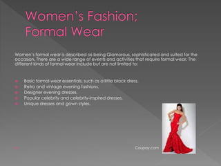 Women’s formal wear is described as being Glamorous, sophisticated and suited for the
occasion. There are a wide range of events and activities that require formal wear. The
different kinds of formal wear include but are not limited to:
 Basic formal wear essentials, such as a little black dress.
 Retro and vintage evening fashions.
 Designer evening dresses.
 Popular celebrity and celebrity-inspired dresses.
 Unique dresses and gown styles.
 Coupay.com
 