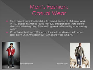  Men's casual wear flourished due to relaxed standards of dress at work.
In 1997 studies in America found that 52% of respondents were able to
dress casually every day of the working week, with that figure increasing
yearly.
 Casual wear has been affected by the rise in sports wear, with jeans
sales down 6% in America in 2014 with sports wear rising 7%.
news.frbiz.com esquire.com
 