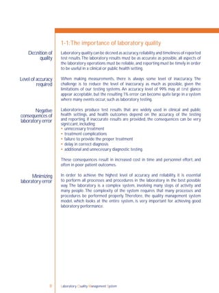 Laboratory Quality Management System8
1-1:The importance of laboratory quality
Laboratory quality can be deﬁned as accuracy,reliability and timeliness of reported
test results.The laboratory results must be as accurate as possible, all aspects of
the laboratory operations must be reliable,and reporting must be timely in order
to be useful in a clinical or public health setting.
When making measurements, there is always some level of inaccuracy. The
challenge is to reduce the level of inaccuracy as much as possible, given the
limitations of our testing systems. An accuracy level of 99% may at ﬁrst glance
appear acceptable, but the resulting 1% error can become quite large in a system
where many events occur, such as laboratory testing.
Laboratories produce test results that are widely used in clinical and public
health settings, and health outcomes depend on the accuracy of the testing
and reporting. If inaccurate results are provided, the consequences can be very
signiﬁcant, including:
 unnecessary treatment
 treatment complications
 failure to provide the proper treatment
 delay in correct diagnosis
 additional and unnecessary diagnostic testing.
These consequences result in increased cost in time and personnel effort, and
often in poor patient outcomes.
In order to achieve the highest level of accuracy and reliability, it is essential
to perform all processes and procedures in the laboratory in the best possible
way. The laboratory is a complex system, involving many steps of activity and
many people. The complexity of the system requires that many processes and
procedures be performed properly. Therefore, the quality management system
model, which looks at the entire system, is very important for achieving good
laboratory performance.
Deﬁnition of
quality
Level of accuracy
required
Negative
consequences of
laboratory error
Minimizing
laboratory error
 