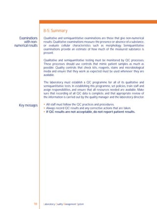 Laboratory Quality Management System98
Examinations
with non-
numerical results
Key messages
8-5: Summary
Qualitative and semiquantitative examinations are those that give non-numerical
results.Qualitative examinations measure the presence or absence of a substance,
or evaluate cellular characteristics such as morphology. Semiquantitative
examinations provide an estimate of how much of the measured substance is
present.
Qualitative and semiquantitative testing must be monitored by QC processes.
These processes should use controls that mimic patient samples as much as
possible. Quality controls that check kits, reagents, stains and microbiological
media and ensure that they work as expected must be used whenever they are
available.
The laboratory must establish a QC programme for all of its qualitative and
semiquantitative tests. In establishing this programme, set policies, train staff and
assign responsibilities, and ensure that all resources needed are available. Make
sure that recording of all QC data is complete, and that appropriate review of
the information is carried out by the quality manager and the laboratory director.
 All staff must follow the QC practices and procedures.
 Always record QC results and any corrective actions that are taken.
 If QC results are not acceptable, do not report patient results.
 