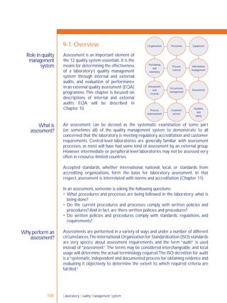 Laboratory Quality Management System100
Role in quality
management
system
What is
assessment?
9-1: Overview
An assessment can be deﬁned as the systematic examination of some part
(or sometimes all) of the quality management system to demonstrate to all
concerned that the laboratory is meeting regulatory, accreditation and customer
requirements. Central-level laboratories are generally familiar with assessment
processes, as most will have had some kind of assessment by an external group.
However, intermediate or peripheral-level laboratories may not be assessed very
often in resource-limited countries.
Accepted standards, whether international, national, local, or standards from
accrediting organizations, form the basis for laboratory assessment. In that
respect, assessment is interrelated with norms and accreditation (Chapter 11).
In an assessment, someone is asking the following questions:
 What procedures and processes are being followed in the laboratory; what is
being done?
 Do the current procedures and processes comply with written policies and
procedures? And in fact, are there written policies and procedures?
 Do written policies and procedures comply with standards, regulations, and
requirements?
Assessments are performed in a variety of ways and under a number of different
circumstances.The International Organization for Standardization (ISO) standards
are very speciﬁc about assessment requirements, and the term “audit” is used
instead of “assessment”.The terms may be considered interchangeable, and local
usage will determine the actual terminology required.The ISO deﬁnition for audit
is a“systematic,independent and documented process for obtaining evidence and
evaluating it objectively to determine the extent to which required criteria are
fulﬁlled.”
Organization Personnel Equipment
Purchasing
and
inventory
Process
control
Information
management
Occurrence
management
Assessment
Facilities
and
safety
Customer
service
Process
improvement
Documents
and
records
Assessment is an important element of
the 12 quality system essentials. It is the
means for determining the effectiveness
of a laboratory’s quality management
system through internal and external
audits, and evaluation of performance
in an external quality assessment (EQA)
programme.This chapter is focused on
descriptions of internal and external
audits; EQA will be described in
Chapter 10.
Why perform an
assessment?
 