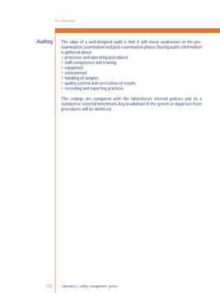 Laboratory Quality Management System102
9-1: Overview
The value of a well-designed audit is that it will reveal weaknesses in the pre-
examination,examination and post-examination phases.During audits,information
is gathered about:
 processes and operating procedures
 staff competence and training
 equipment
 environment
 handling of samples
 quality control and veriﬁcation of results
 recording and reporting practices.
The ﬁndings are compared with the laboratory’s internal policies and to a
standard or external benchmark.Any breakdown in the system or departure from
procedures will be identiﬁed.
Auditing
 