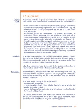 Laboratory Quality Management System 103
External
audits
Standards
Preparation
9-2: External audit
Assessments conducted by groups or agencies from outside the laboratory are
called external audits. Some examples of external auditors are described below.
 Health authorities may assess laboratories to evaluate the quality of performance,
or compliance with licensing requirements and national regulations.They may
also assess as part of a capacity strengthening plan of action,or for public health
programme needs.
 Accreditation bodies are organizations that provide accreditation or
certiﬁcation. When a laboratory seeks accreditation, an initial audit will be
required to evaluate compliance with standards.In order to maintain accredited
status, the accreditation bodies will require periodic audits (see Chapter 11).
 An audit may be requested by major public health programmes, or by agencies
that provide funding for programmes.These groups want to ensure that quality
standards are being met and that quality practices are in place. International
programmes such as the World Health Organization (WHO) Polio Initiative
regularly assess disease-speciﬁc laboratories according to their own standards
with their own checklists; for example, WHO polio laboratory accreditation
standard and WHO measles accreditation standard.
In conducting external audits, the assessors will verify that laboratory policies,
processes and procedures are documented and comply with designated standards.
Different standards can be used for the assessment processes, ranging from
international standards to a locally developed checklist.
Laboratory management must demonstrate to the assessment team that all
requirements as laid down in the standard are being followed.
When a laboratory undergoes an external audit, the laboratory needs to be fully
prepared so that the assessment experience is as easy as possible for both the
assessors and the laboratory staff, and so the assessment yields the maximum
amount of information.
To be ready for the external audit, it is necessary to:
 plan thoroughly and carefully;
 organize everything ahead of time, including documents and records, to save
valuable time during the audit;
 make all staff aware of the audit, and arrange schedules so that all staff needed
for the audit will be available.
On occasion, some external audits might occur without prior notiﬁcation. In
this case, the laboratory would not be able to make special preparation, so the
laboratory should always be sure its system is operating properly.
 