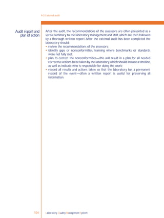 Laboratory Quality Management System104
9-2: External audit
Audit report and
plan of action
After the audit, the recommendations of the assessors are often presented as a
verbal summary to the laboratory management and staff,which are then followed
by a thorough written report. After the external audit has been completed the
laboratory should:
 review the recommendations of the assessors;
 identify gaps or nonconformities, learning where benchmarks or standards
were not fully met;
 plan to correct the nonconformities—this will result in a plan for all needed
corrective actions to be taken by the laboratory,which should include a timeline,
as well as indicate who is responsible for doing the work;
 record all results and actions taken so that the laboratory has a permanent
record of the event—often a written report is useful for preserving all
information.
 