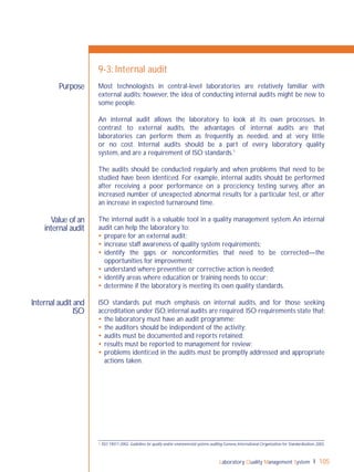 Laboratory Quality Management System 105
Value of an
internal audit
Internal audit and
ISO
Purpose
9-3: Internal audit
Most technologists in central-level laboratories are relatively familiar with
external audits; however, the idea of conducting internal audits might be new to
some people.
An internal audit allows the laboratory to look at its own processes. In
contrast to external audits, the advantages of internal audits are that
laboratories can perform them as frequently as needed, and at very little
or no cost. Internal audits should be a part of every laboratory quality
system, and are a requirement of ISO standards.1
The audits should be conducted regularly and when problems that need to be
studied have been identiﬁed. For example, internal audits should be performed
after receiving a poor performance on a proﬁciency testing survey, after an
increased number of unexpected abnormal results for a particular test, or after
an increase in expected turnaround time.
The internal audit is a valuable tool in a quality management system.An internal
audit can help the laboratory to:
 prepare for an external audit;
 increase staff awareness of quality system requirements;
 identify the gaps or nonconformities that need to be corrected—the
opportunities for improvement;
 understand where preventive or corrective action is needed;
 identify areas where education or training needs to occur;
 determine if the laboratory is meeting its own quality standards.
ISO standards put much emphasis on internal audits, and for those seeking
accreditation under ISO,internal audits are required.ISO requirements state that:
 the laboratory must have an audit programme;
 the auditors should be independent of the activity;
 audits must be documented and reports retained;
 results must be reported to management for review;
 problems identiﬁed in the audits must be promptly addressed and appropriate
actions taken.
1 ISO 19011:2002.Guidelines for quality and/or environmental systems auditing.Geneva,International Organization for Standardization,2002.
 